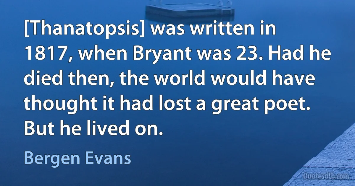 [Thanatopsis] was written in 1817, when Bryant was 23. Had he died then, the world would have thought it had lost a great poet. But he lived on. (Bergen Evans)