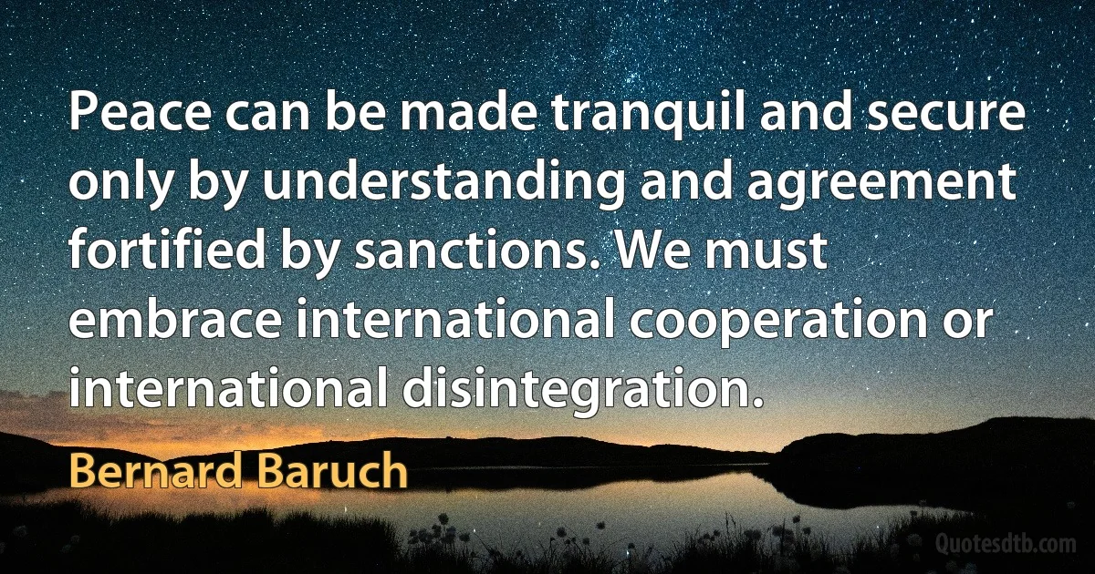 Peace can be made tranquil and secure only by understanding and agreement fortified by sanctions. We must embrace international cooperation or international disintegration. (Bernard Baruch)