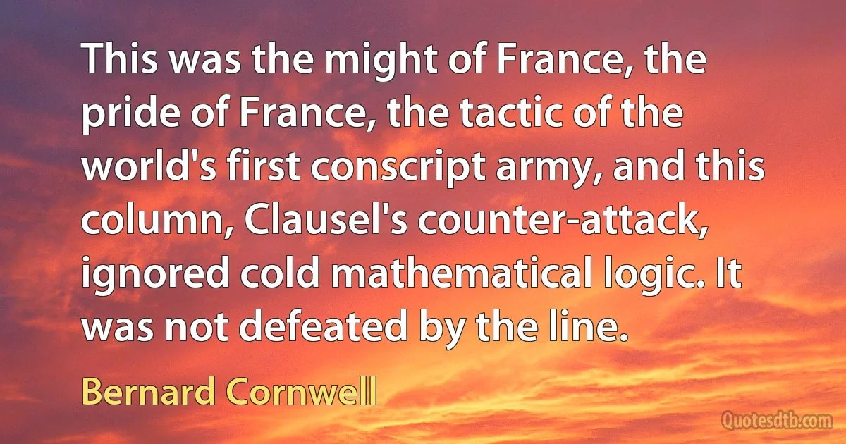 This was the might of France, the pride of France, the tactic of the world's first conscript army, and this column, Clausel's counter-attack, ignored cold mathematical logic. It was not defeated by the line. (Bernard Cornwell)