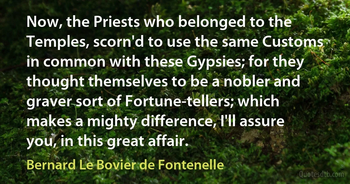 Now, the Priests who belonged to the Temples, scorn'd to use the same Customs in common with these Gypsies; for they thought themselves to be a nobler and graver sort of Fortune-tellers; which makes a mighty difference, I'll assure you, in this great affair. (Bernard Le Bovier de Fontenelle)