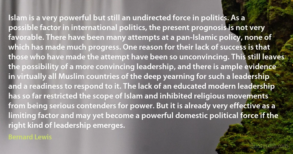 Islam is a very powerful but still an undirected force in politics. As a possible factor in international politics, the present prognosis is not very favorable. There have been many attempts at a pan-Islamic policy, none of which has made much progress. One reason for their lack of success is that those who have made the attempt have been so unconvincing. This still leaves the possibility of a more convincing leadership, and there is ample evidence in virtually all Muslim countries of the deep yearning for such a leadership and a readiness to respond to it. The lack of an educated modern leadership has so far restricted the scope of Islam and inhibited religious movements from being serious contenders for power. But it is already very effective as a limiting factor and may yet become a powerful domestic political force if the right kind of leadership emerges. (Bernard Lewis)