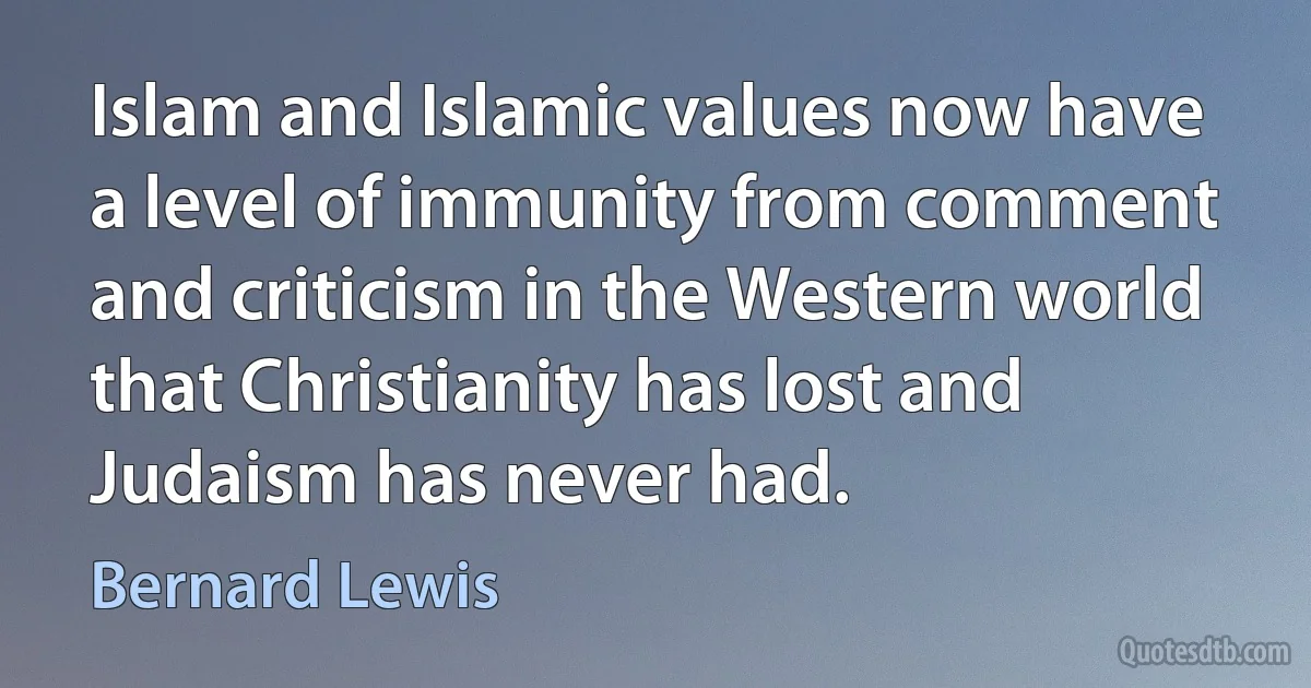 Islam and Islamic values now have a level of immunity from comment and criticism in the Western world that Christianity has lost and Judaism has never had. (Bernard Lewis)