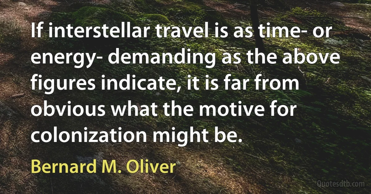 If interstellar travel is as time- or energy- demanding as the above figures indicate, it is far from obvious what the motive for colonization might be. (Bernard M. Oliver)