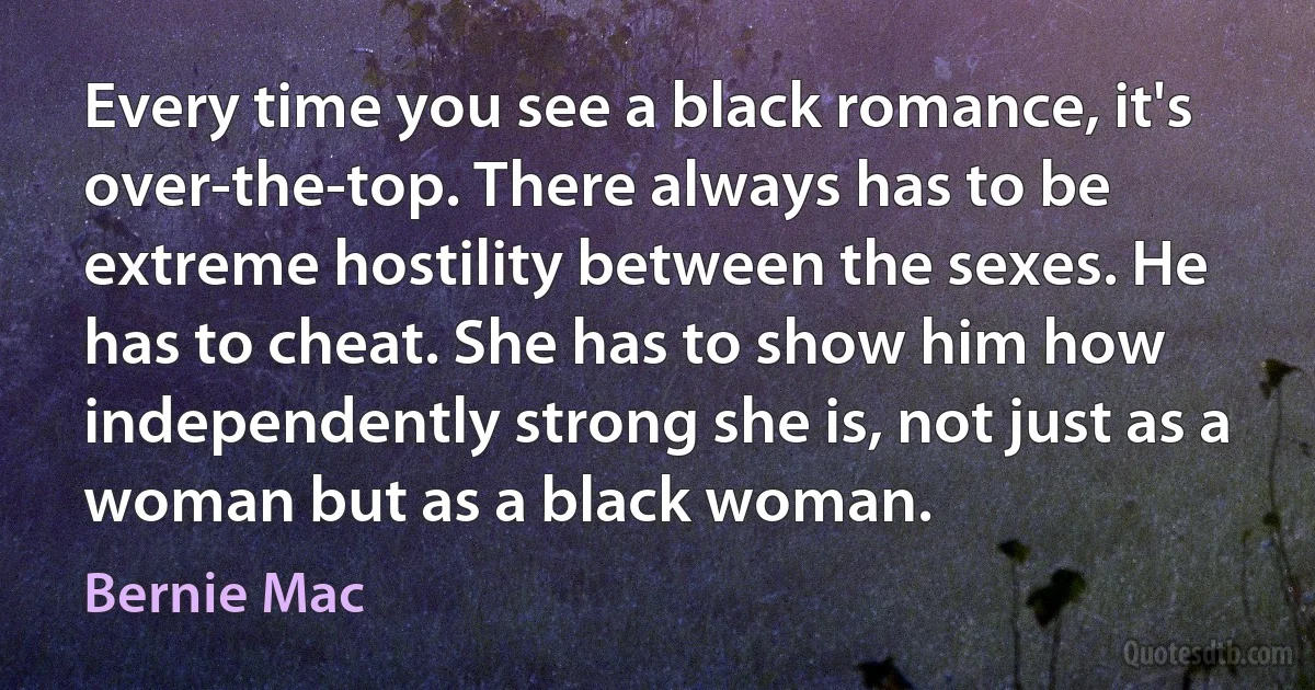 Every time you see a black romance, it's over-the-top. There always has to be extreme hostility between the sexes. He has to cheat. She has to show him how independently strong she is, not just as a woman but as a black woman. (Bernie Mac)