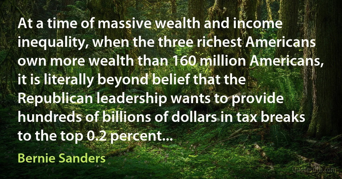 At a time of massive wealth and income inequality, when the three richest Americans own more wealth than 160 million Americans, it is literally beyond belief that the Republican leadership wants to provide hundreds of billions of dollars in tax breaks to the top 0.2 percent... (Bernie Sanders)