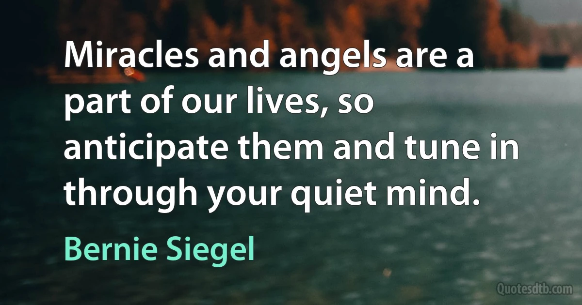 Miracles and angels are a part of our lives, so anticipate them and tune in through your quiet mind. (Bernie Siegel)