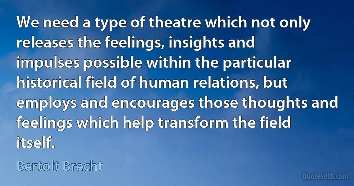 We need a type of theatre which not only releases the feelings, insights and impulses possible within the particular historical field of human relations, but employs and encourages those thoughts and feelings which help transform the field itself. (Bertolt Brecht)