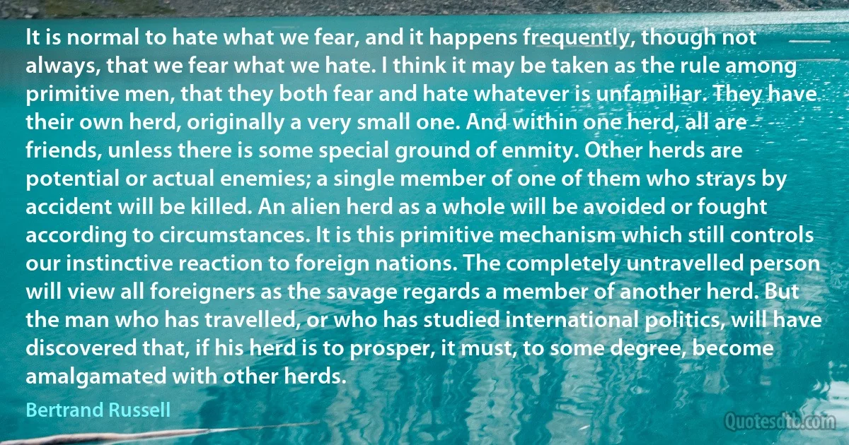 It is normal to hate what we fear, and it happens frequently, though not always, that we fear what we hate. I think it may be taken as the rule among primitive men, that they both fear and hate whatever is unfamiliar. They have their own herd, originally a very small one. And within one herd, all are friends, unless there is some special ground of enmity. Other herds are potential or actual enemies; a single member of one of them who strays by accident will be killed. An alien herd as a whole will be avoided or fought according to circumstances. It is this primitive mechanism which still controls our instinctive reaction to foreign nations. The completely untravelled person will view all foreigners as the savage regards a member of another herd. But the man who has travelled, or who has studied international politics, will have discovered that, if his herd is to prosper, it must, to some degree, become amalgamated with other herds. (Bertrand Russell)