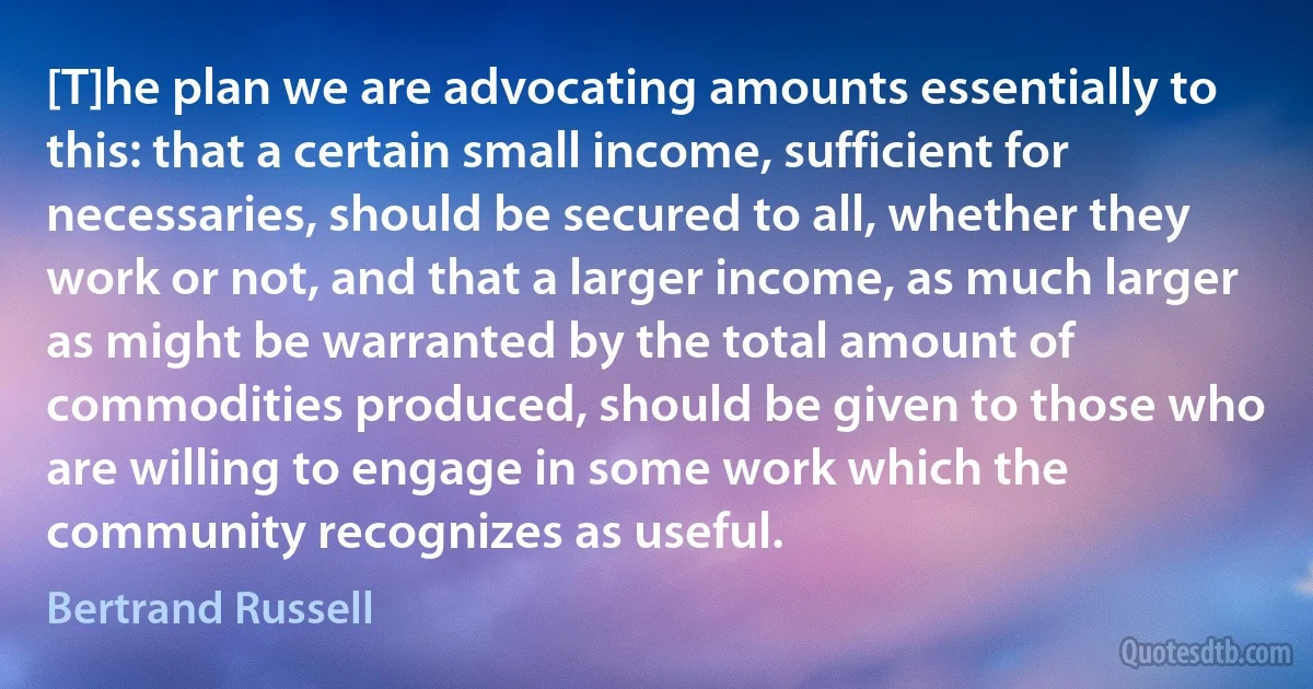 [T]he plan we are advocating amounts essentially to this: that a certain small income, sufficient for necessaries, should be secured to all, whether they work or not, and that a larger income, as much larger as might be warranted by the total amount of commodities produced, should be given to those who are willing to engage in some work which the community recognizes as useful. (Bertrand Russell)