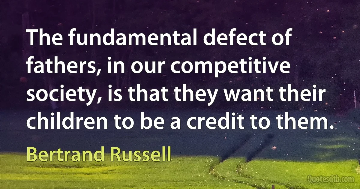 The fundamental defect of fathers, in our competitive society, is that they want their children to be a credit to them. (Bertrand Russell)