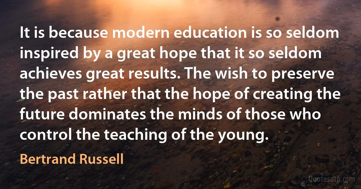 It is because modern education is so seldom inspired by a great hope that it so seldom achieves great results. The wish to preserve the past rather that the hope of creating the future dominates the minds of those who control the teaching of the young. (Bertrand Russell)