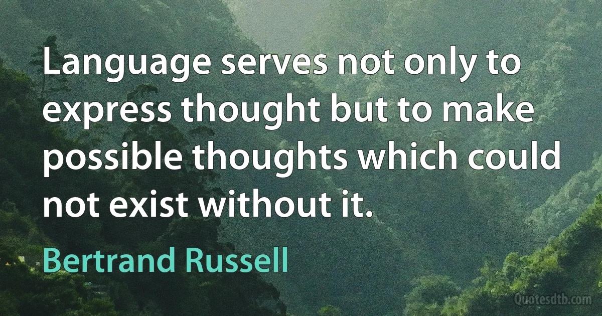 Language serves not only to express thought but to make possible thoughts which could not exist without it. (Bertrand Russell)