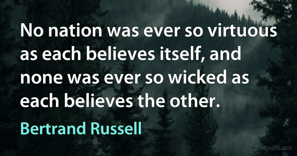 No nation was ever so virtuous as each believes itself, and none was ever so wicked as each believes the other. (Bertrand Russell)