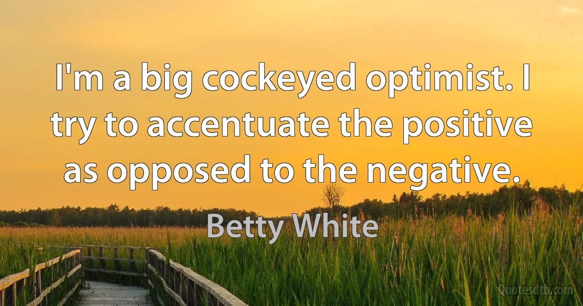 I'm a big cockeyed optimist. I try to accentuate the positive as opposed to the negative. (Betty White)