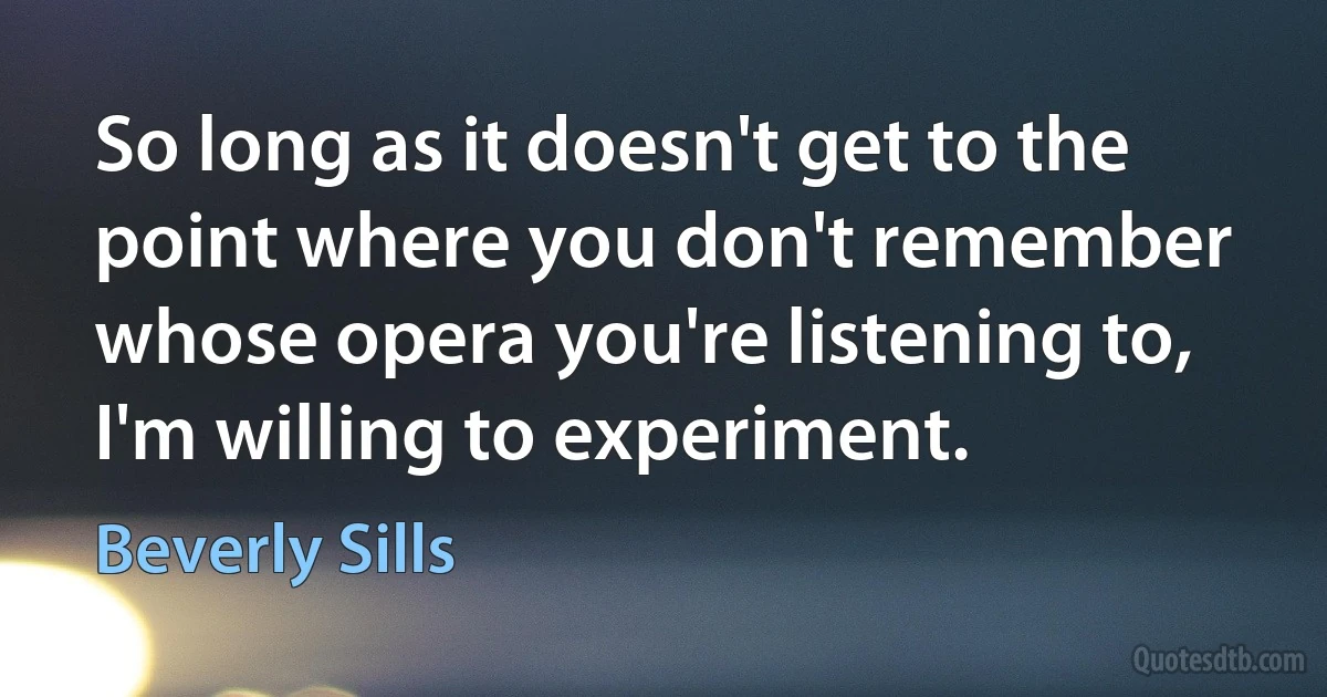 So long as it doesn't get to the point where you don't remember whose opera you're listening to, I'm willing to experiment. (Beverly Sills)