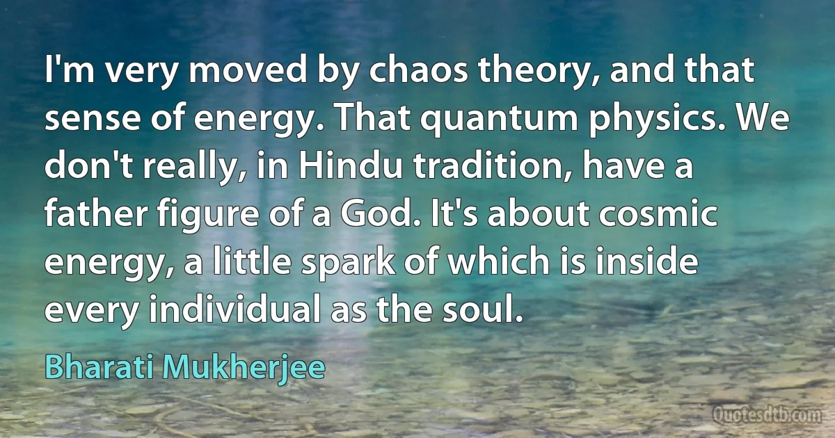 I'm very moved by chaos theory, and that sense of energy. That quantum physics. We don't really, in Hindu tradition, have a father figure of a God. It's about cosmic energy, a little spark of which is inside every individual as the soul. (Bharati Mukherjee)