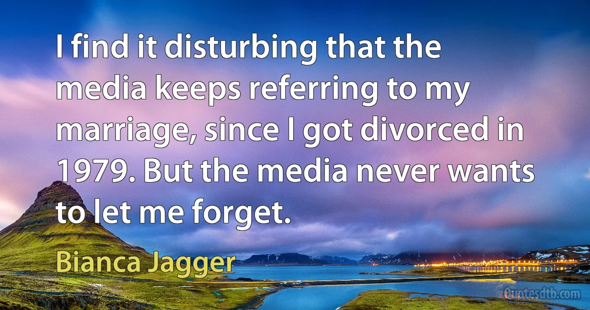 I find it disturbing that the media keeps referring to my marriage, since I got divorced in 1979. But the media never wants to let me forget. (Bianca Jagger)