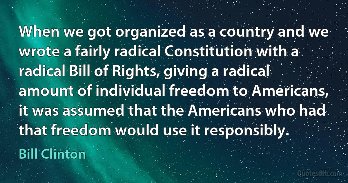 When we got organized as a country and we wrote a fairly radical Constitution with a radical Bill of Rights, giving a radical amount of individual freedom to Americans, it was assumed that the Americans who had that freedom would use it responsibly. (Bill Clinton)