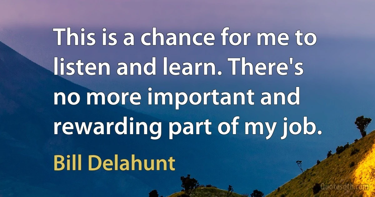 This is a chance for me to listen and learn. There's no more important and rewarding part of my job. (Bill Delahunt)