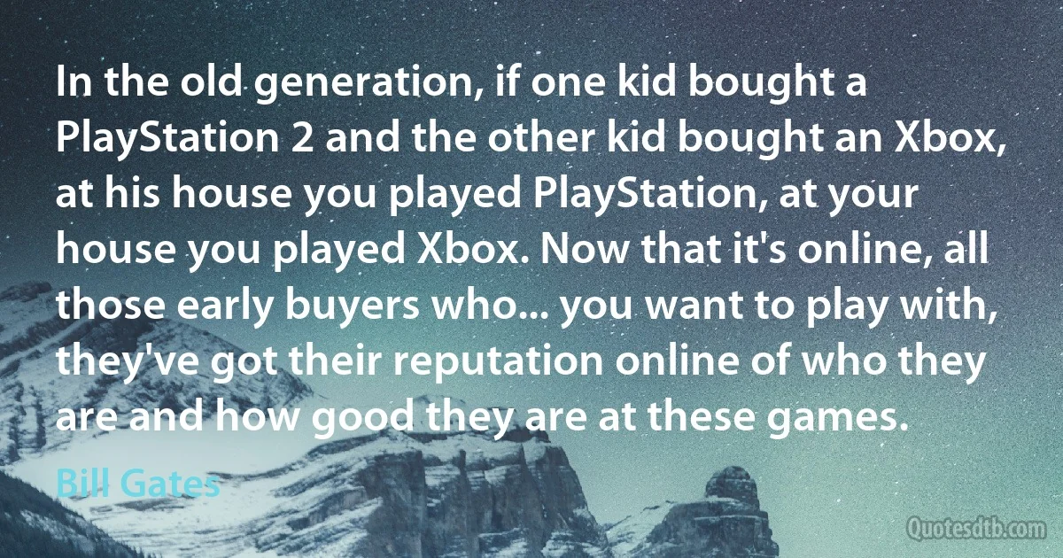 In the old generation, if one kid bought a PlayStation 2 and the other kid bought an Xbox, at his house you played PlayStation, at your house you played Xbox. Now that it's online, all those early buyers who... you want to play with, they've got their reputation online of who they are and how good they are at these games. (Bill Gates)