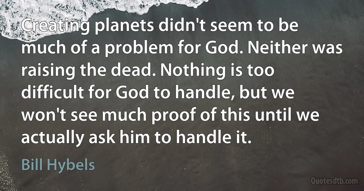 Creating planets didn't seem to be much of a problem for God. Neither was raising the dead. Nothing is too difficult for God to handle, but we won't see much proof of this until we actually ask him to handle it. (Bill Hybels)