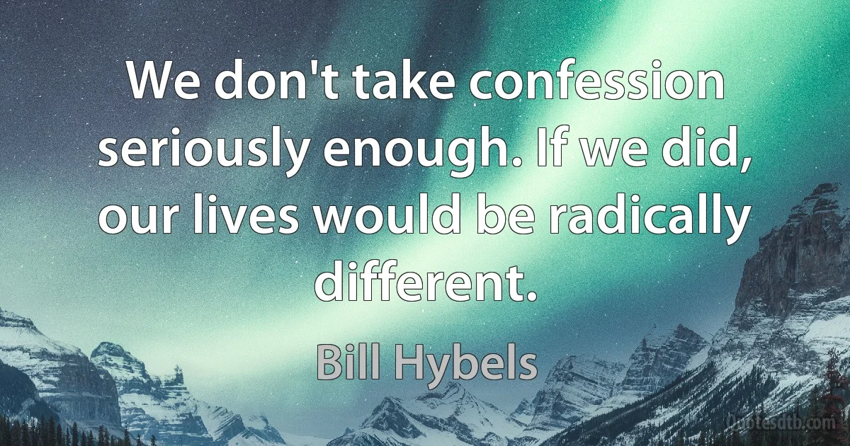 We don't take confession seriously enough. If we did, our lives would be radically different. (Bill Hybels)