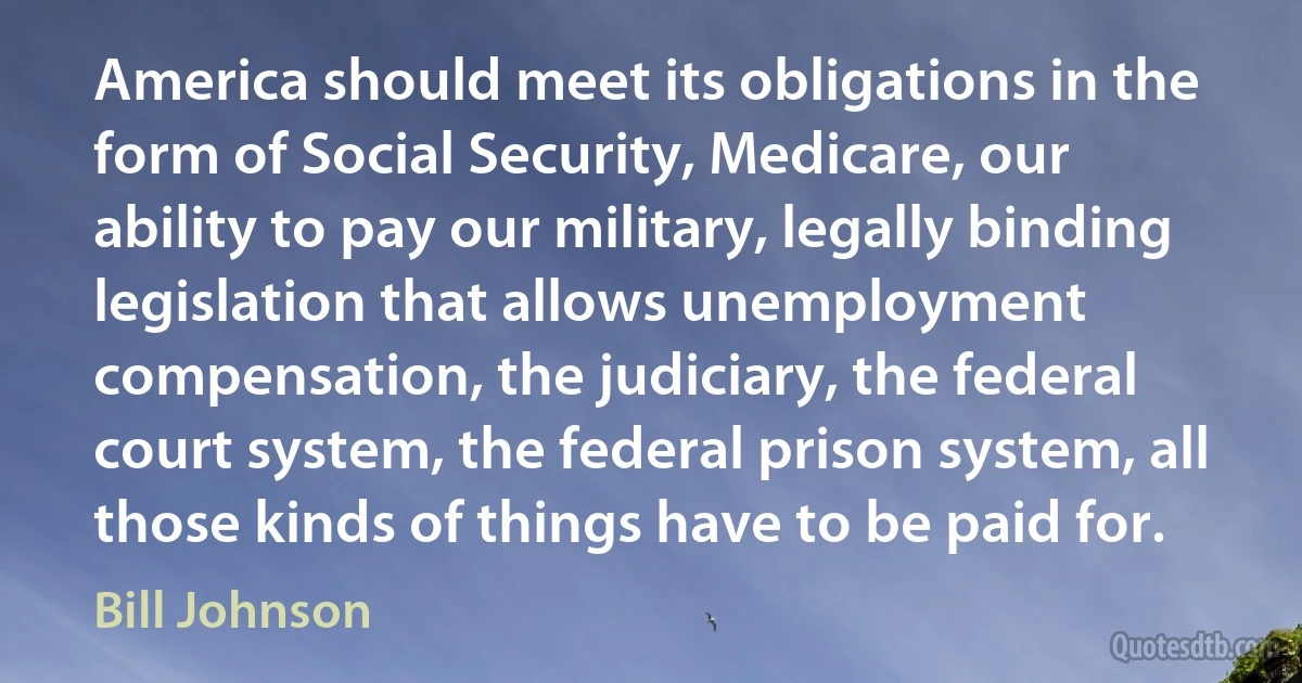 America should meet its obligations in the form of Social Security, Medicare, our ability to pay our military, legally binding legislation that allows unemployment compensation, the judiciary, the federal court system, the federal prison system, all those kinds of things have to be paid for. (Bill Johnson)