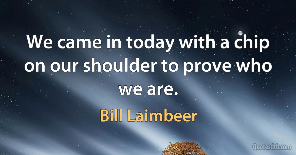 We came in today with a chip on our shoulder to prove who we are. (Bill Laimbeer)