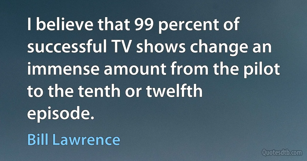 I believe that 99 percent of successful TV shows change an immense amount from the pilot to the tenth or twelfth episode. (Bill Lawrence)