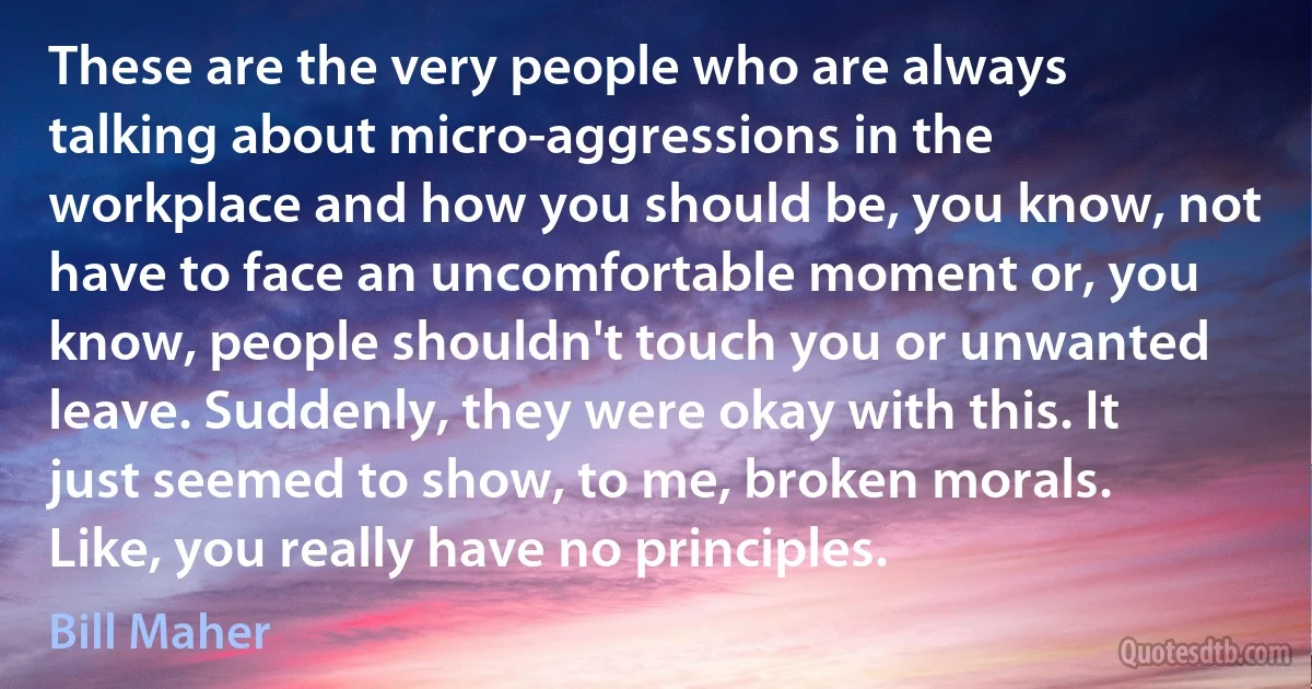 These are the very people who are always talking about micro-aggressions in the workplace and how you should be, you know, not have to face an uncomfortable moment or, you know, people shouldn't touch you or unwanted leave. Suddenly, they were okay with this. It just seemed to show, to me, broken morals. Like, you really have no principles. (Bill Maher)