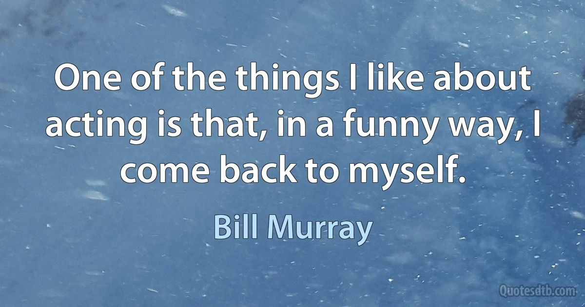 One of the things I like about acting is that, in a funny way, I come back to myself. (Bill Murray)