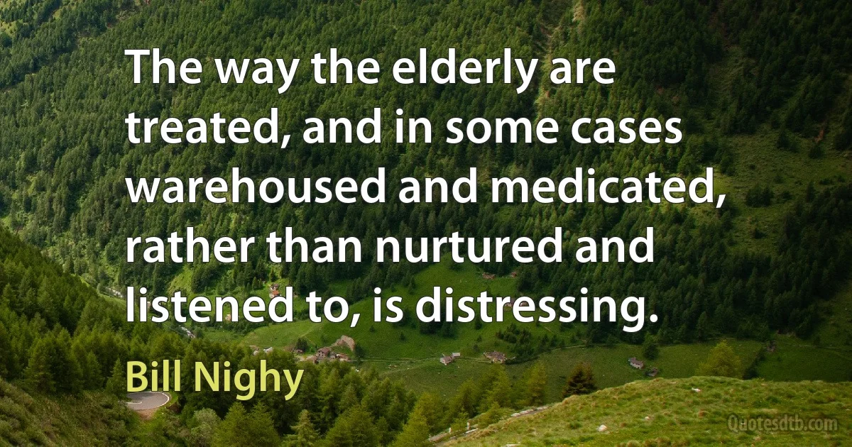 The way the elderly are treated, and in some cases warehoused and medicated, rather than nurtured and listened to, is distressing. (Bill Nighy)