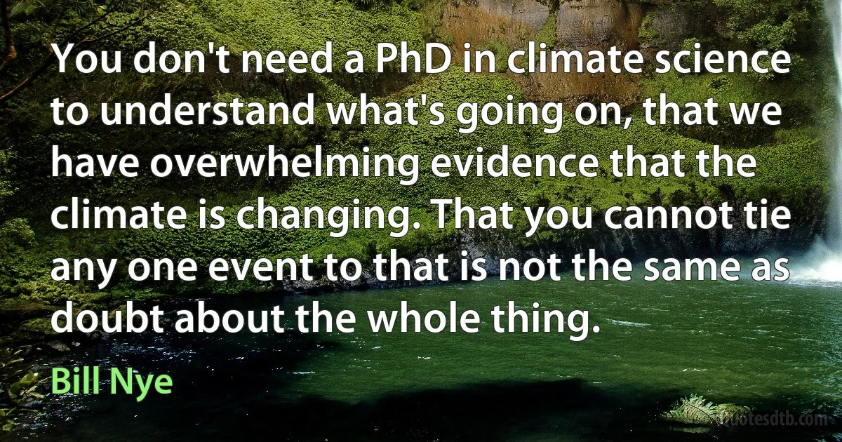 You don't need a PhD in climate science to understand what's going on, that we have overwhelming evidence that the climate is changing. That you cannot tie any one event to that is not the same as doubt about the whole thing. (Bill Nye)