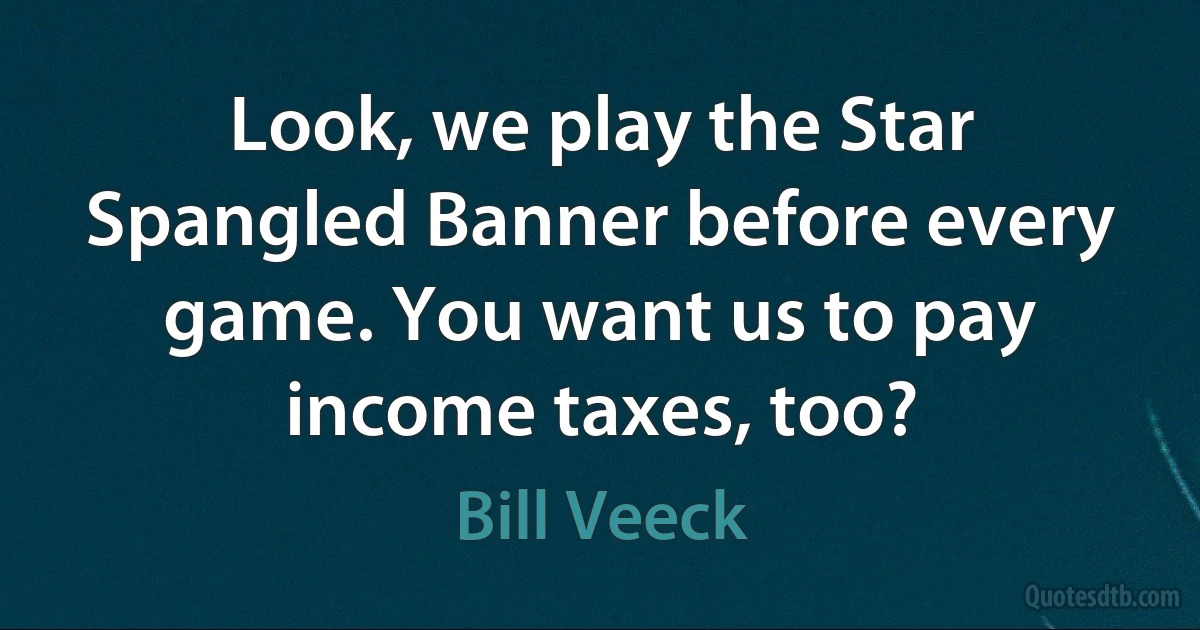 Look, we play the Star Spangled Banner before every game. You want us to pay income taxes, too? (Bill Veeck)