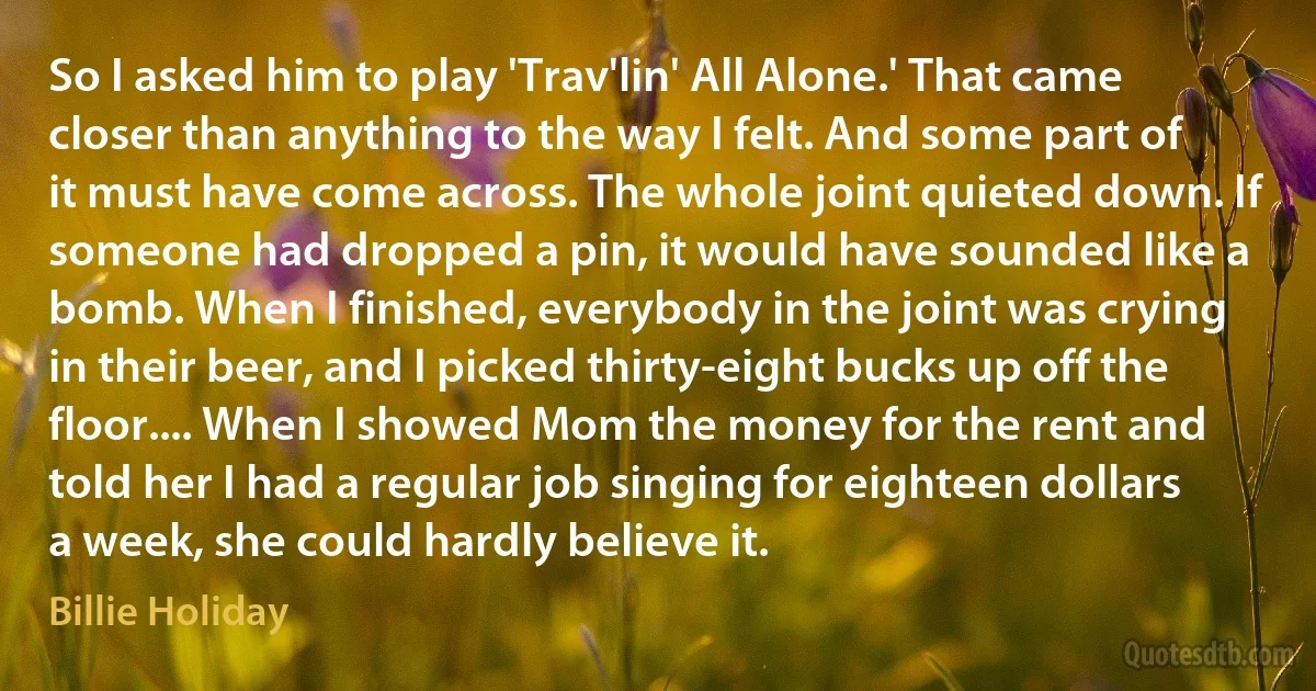 So I asked him to play 'Trav'lin' All Alone.' That came closer than anything to the way I felt. And some part of it must have come across. The whole joint quieted down. If someone had dropped a pin, it would have sounded like a bomb. When I finished, everybody in the joint was crying in their beer, and I picked thirty-eight bucks up off the floor.... When I showed Mom the money for the rent and told her I had a regular job singing for eighteen dollars a week, she could hardly believe it. (Billie Holiday)