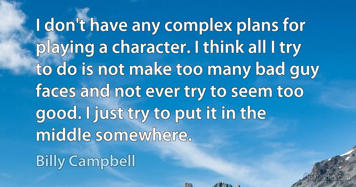 I don't have any complex plans for playing a character. I think all I try to do is not make too many bad guy faces and not ever try to seem too good. I just try to put it in the middle somewhere. (Billy Campbell)