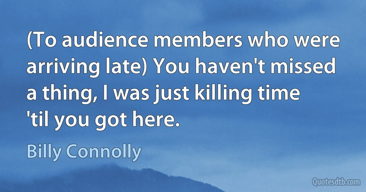 (To audience members who were arriving late) You haven't missed a thing, I was just killing time 'til you got here. (Billy Connolly)