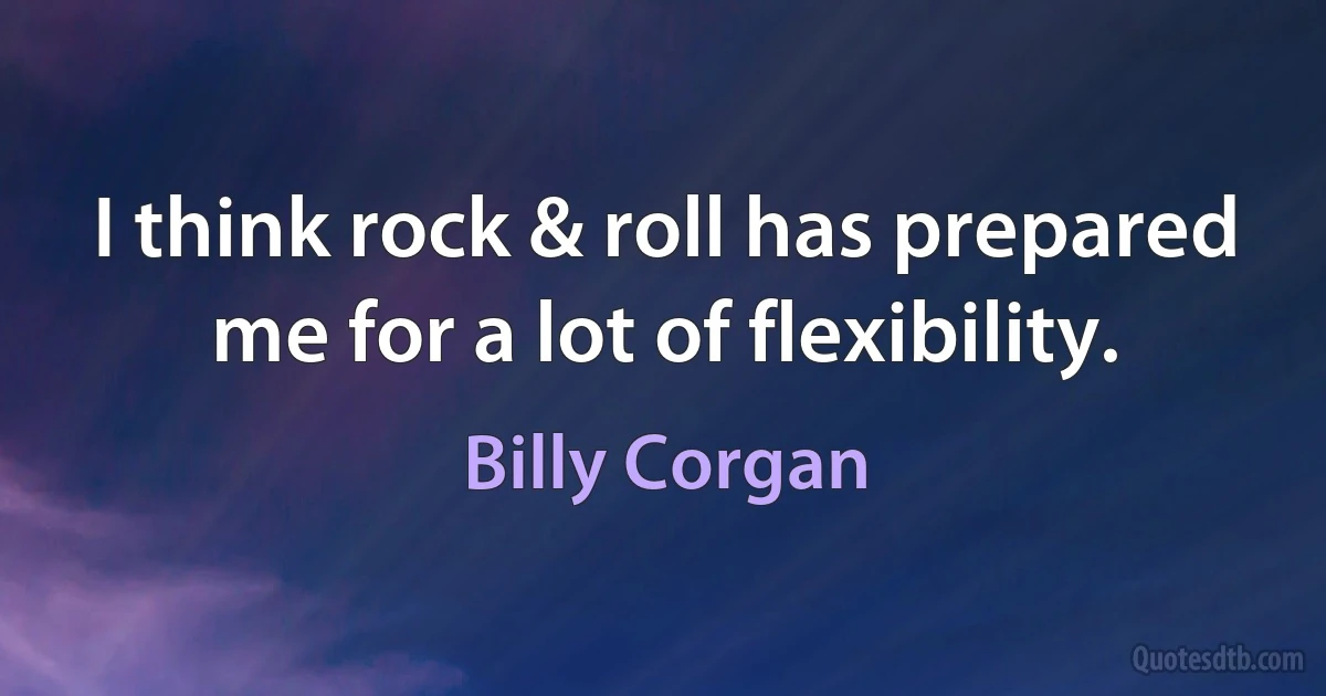 I think rock & roll has prepared me for a lot of flexibility. (Billy Corgan)