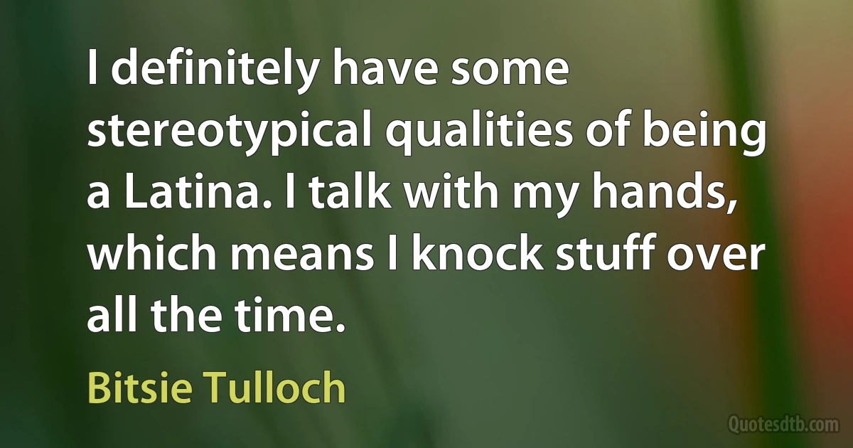 I definitely have some stereotypical qualities of being a Latina. I talk with my hands, which means I knock stuff over all the time. (Bitsie Tulloch)