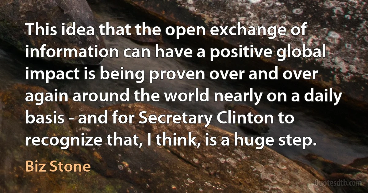 This idea that the open exchange of information can have a positive global impact is being proven over and over again around the world nearly on a daily basis - and for Secretary Clinton to recognize that, I think, is a huge step. (Biz Stone)