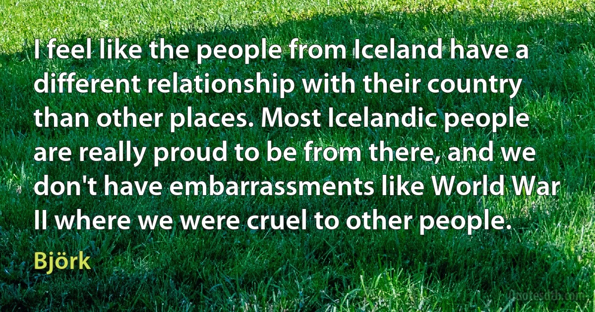 I feel like the people from Iceland have a different relationship with their country than other places. Most Icelandic people are really proud to be from there, and we don't have embarrassments like World War II where we were cruel to other people. (Björk)