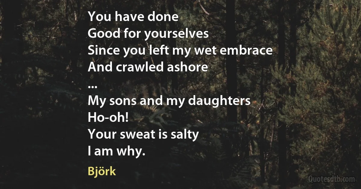 You have done
Good for yourselves
Since you left my wet embrace
And crawled ashore
...
My sons and my daughters
Ho-oh!
Your sweat is salty
I am why. (Björk)