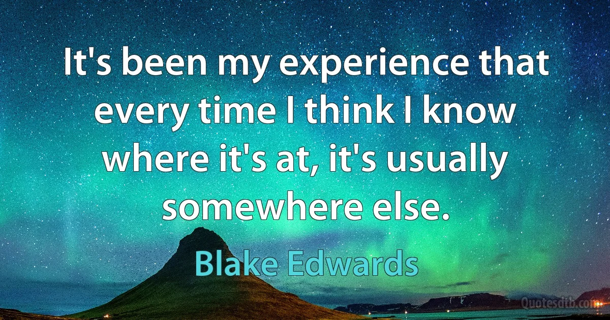 It's been my experience that every time I think I know where it's at, it's usually somewhere else. (Blake Edwards)