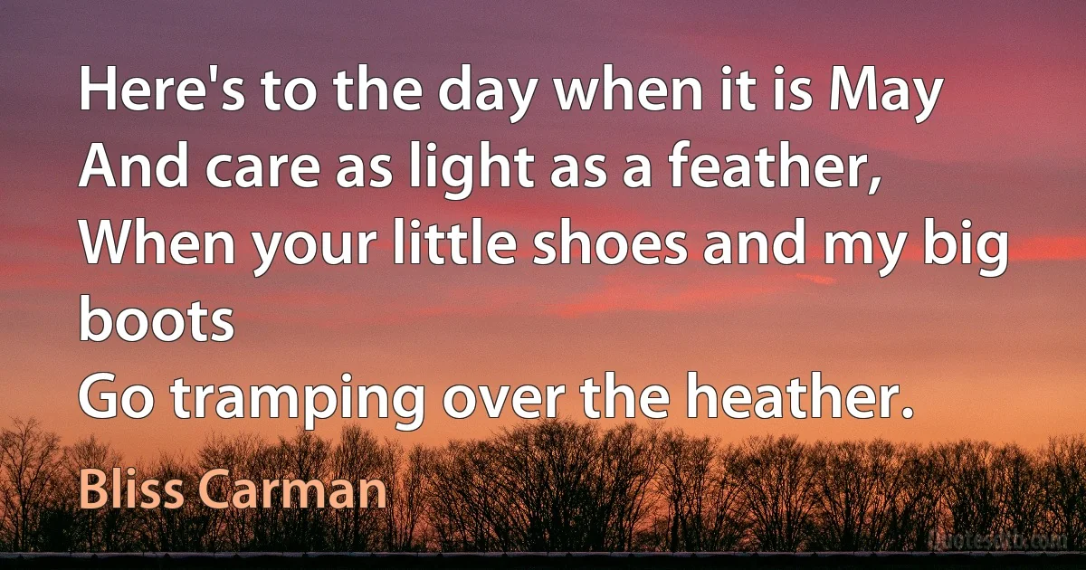 Here's to the day when it is May
And care as light as a feather,
When your little shoes and my big boots
Go tramping over the heather. (Bliss Carman)