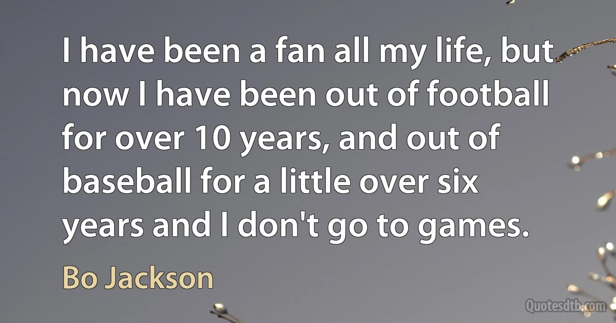 I have been a fan all my life, but now I have been out of football for over 10 years, and out of baseball for a little over six years and I don't go to games. (Bo Jackson)