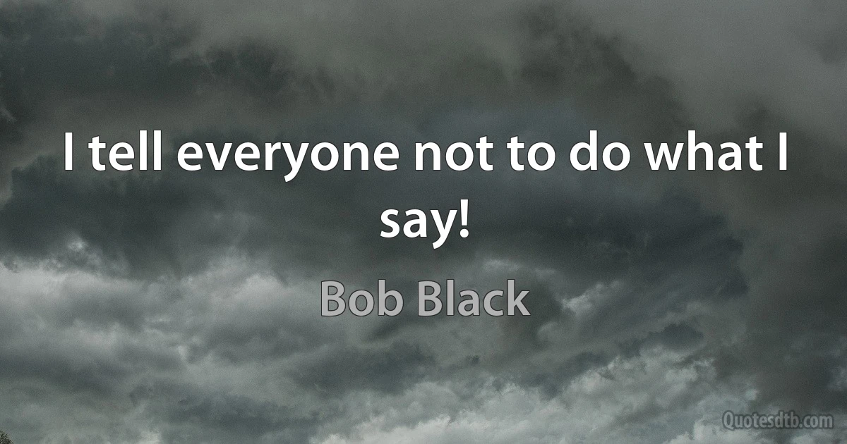 I tell everyone not to do what I say! (Bob Black)