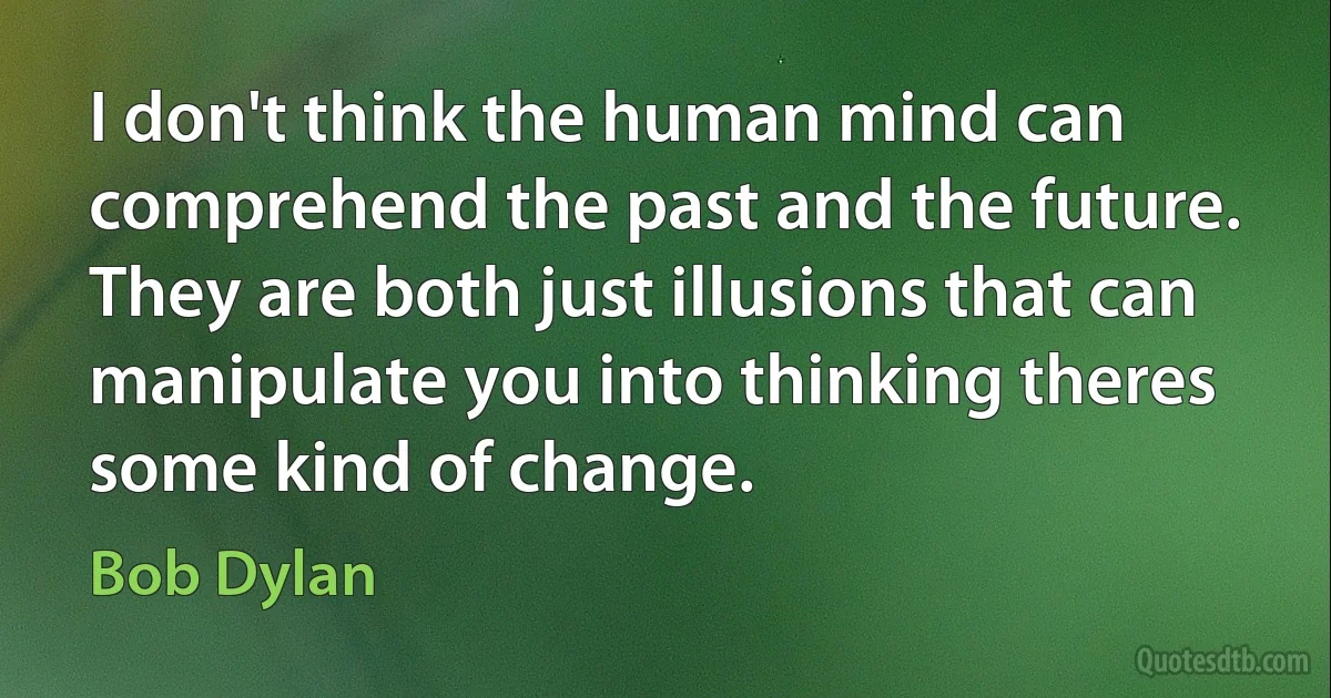 I don't think the human mind can comprehend the past and the future. They are both just illusions that can manipulate you into thinking theres some kind of change. (Bob Dylan)