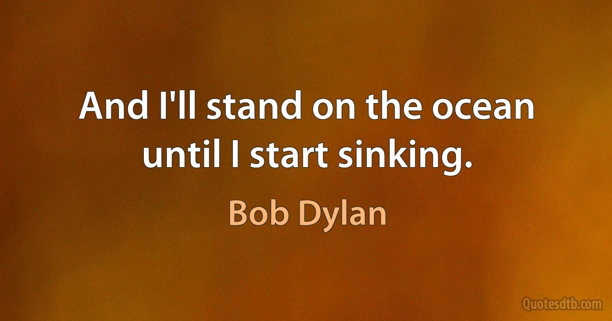 And I'll stand on the ocean until I start sinking. (Bob Dylan)