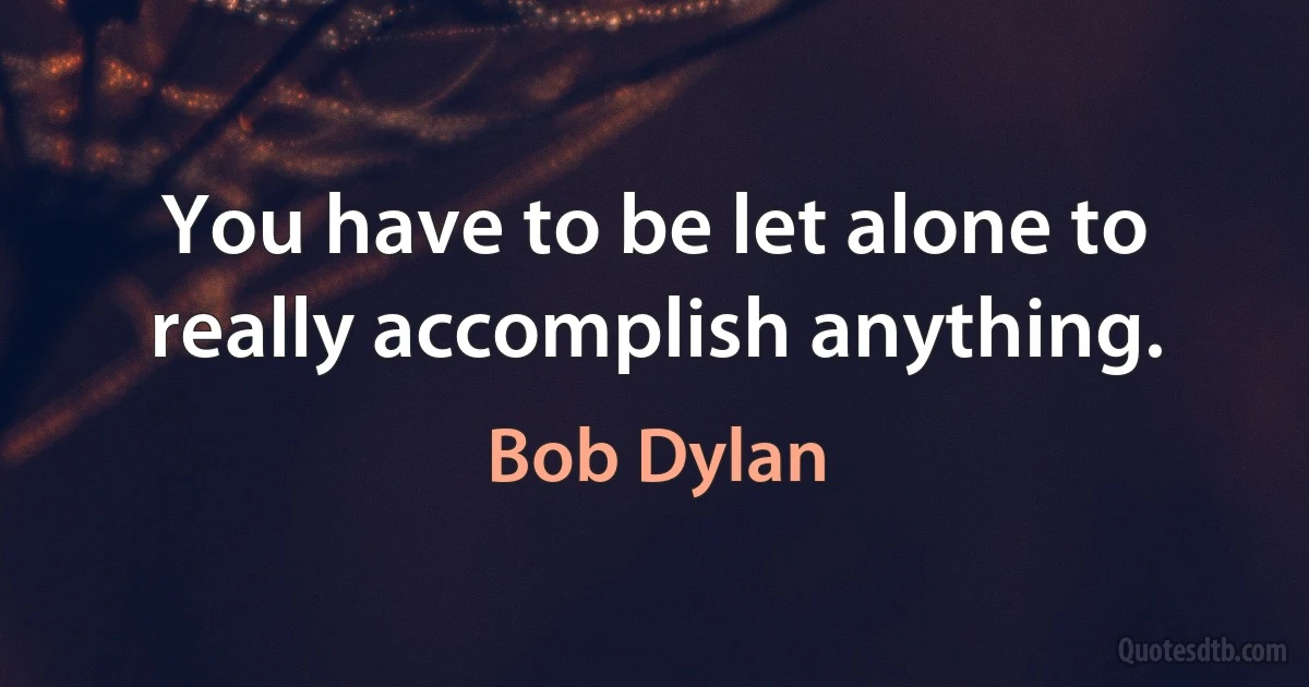 You have to be let alone to really accomplish anything. (Bob Dylan)