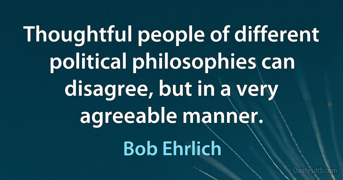 Thoughtful people of different political philosophies can disagree, but in a very agreeable manner. (Bob Ehrlich)